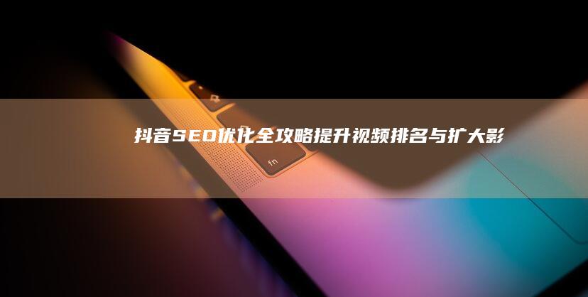 抖音SEO优化全攻略：提升视频排名与扩大影响力策略